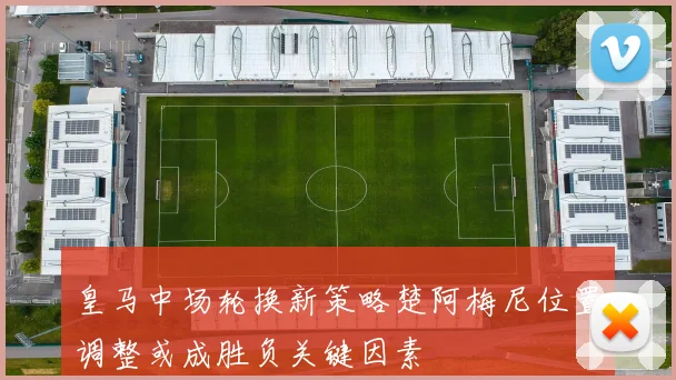 皇马中场轮换新策略楚阿梅尼位置调整或成胜负关键因素