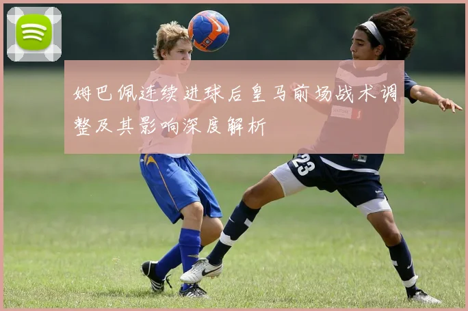 姆巴佩连续进球后皇马前场战术调整及其影响深度解析