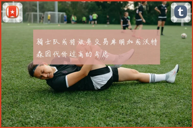 骑士队或将放弃交易库明加或沃特森因代价过高的考虑