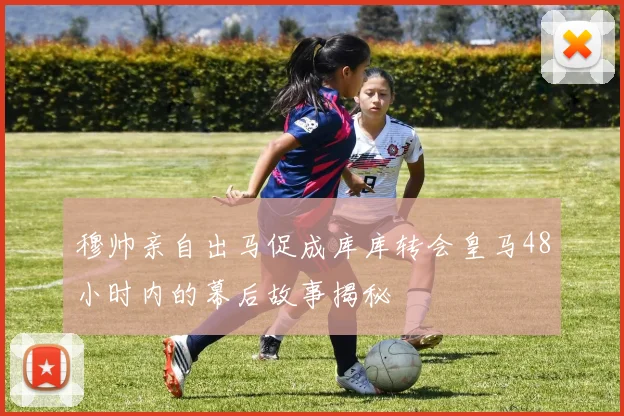 穆帅亲自出马促成库库转会皇马48小时内的幕后故事揭秘