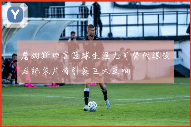 詹姆斯坦言篮球生涯无可替代退役后纪录片将引发巨大反响