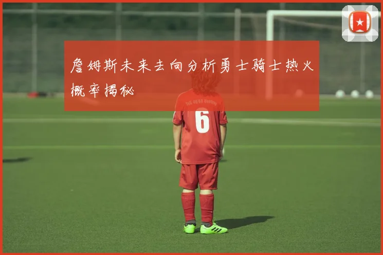 詹姆斯未来去向分析勇士骑士热火概率揭秘