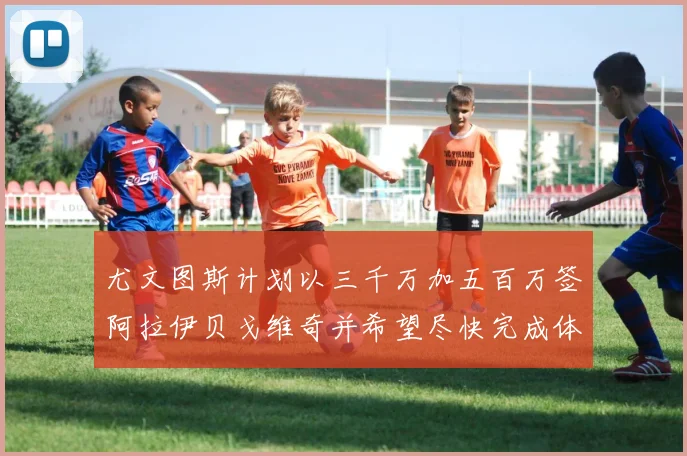 尤文图斯计划以三千万加五百万签阿拉伊贝戈维奇并希望尽快完成体检