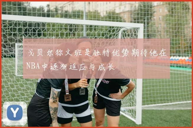 戈贝尔称文班是独特优势期待他在NBA中逐渐适应与成长