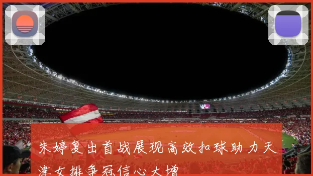 朱婷复出首战展现高效扣球助力天津女排争冠信心大增