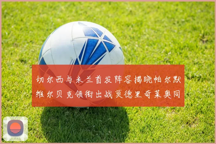 切尔西与米兰首发阵容揭晓帕尔默维尔贝克领衔出战莫德里奇莱奥同场竞技