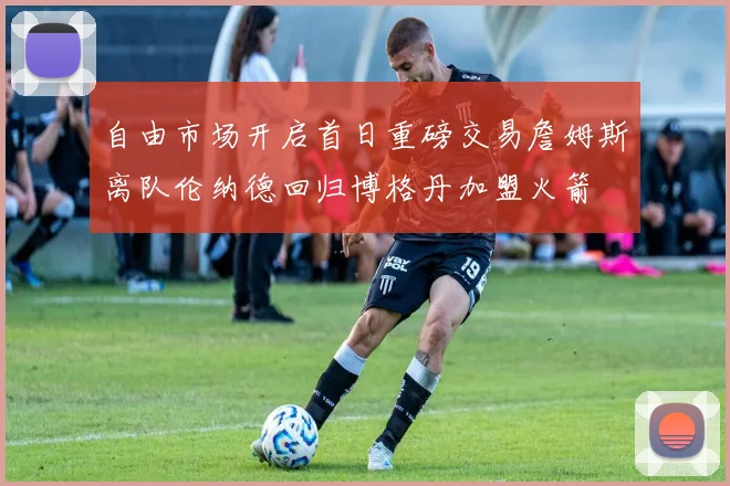 自由市场开启首日重磅交易詹姆斯离队伦纳德回归博格丹加盟火箭