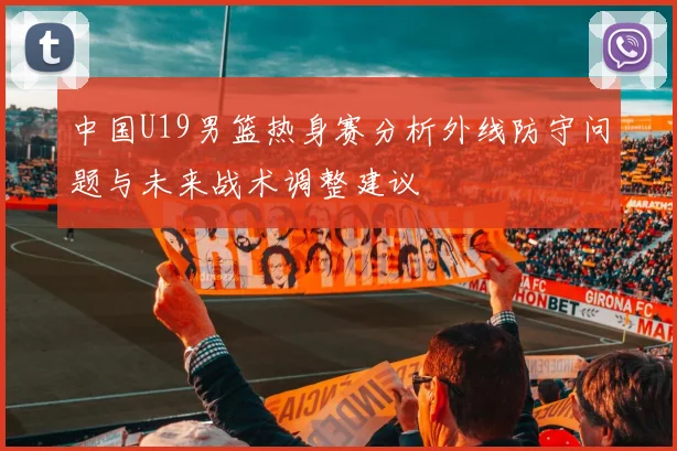 中国U19男篮热身赛分析外线防守问题与未来战术调整建议