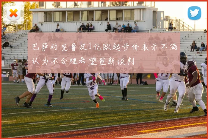 巴萨对克鲁皮1亿欧起步价表示不满认为不合理希望重新谈判