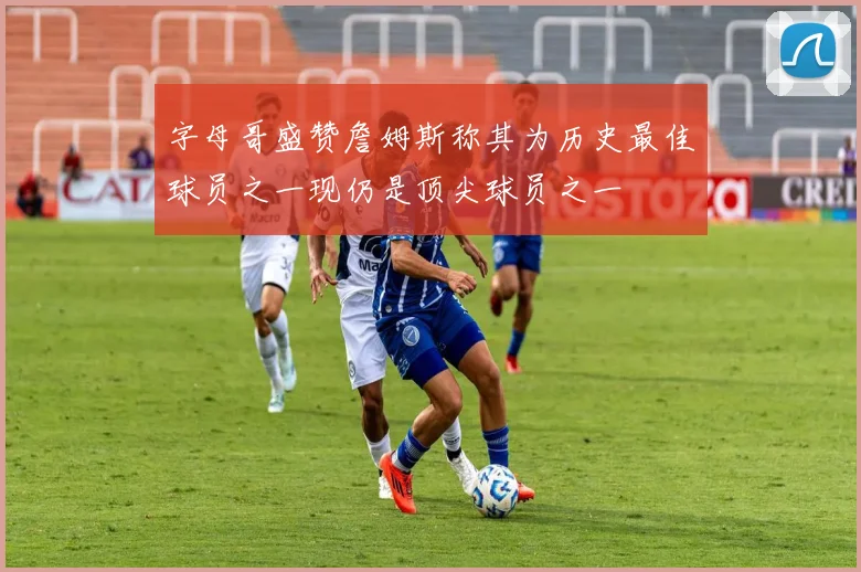 字母哥盛赞詹姆斯称其为历史最佳球员之一现仍是顶尖球员之一
