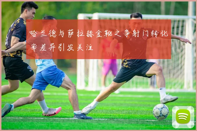 哈兰德与萨拉赫金靴之争射门转化率差异引发关注