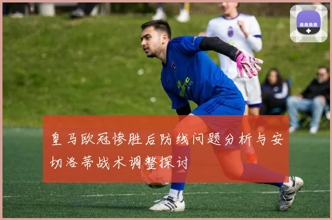 皇马欧冠惨胜后防线问题分析与安切洛蒂战术调整探讨