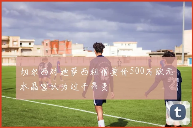 切尔西对迪萨西租借要价500万欧元水晶宫认为过于昂贵